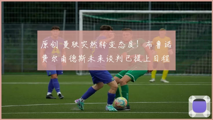 原创 曼联突然转变态度！布鲁诺・费尔南德斯未来谈判已提上日程