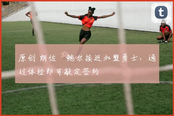 原创 朗佐・鲍尔接近加盟勇士，通过体检即可敲定签约