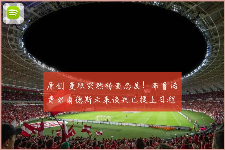 原创 曼联突然转变态度！布鲁诺・费尔南德斯未来谈判已提上日程