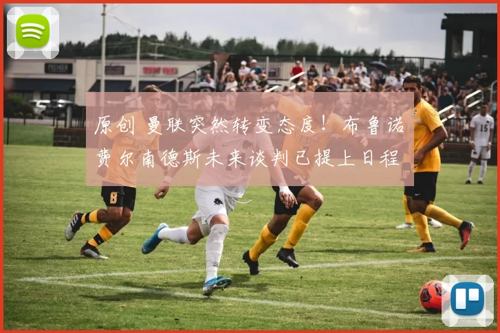 原创 曼联突然转变态度！布鲁诺・费尔南德斯未来谈判已提上日程