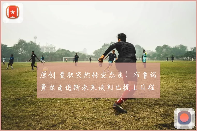 原创 曼联突然转变态度！布鲁诺・费尔南德斯未来谈判已提上日程