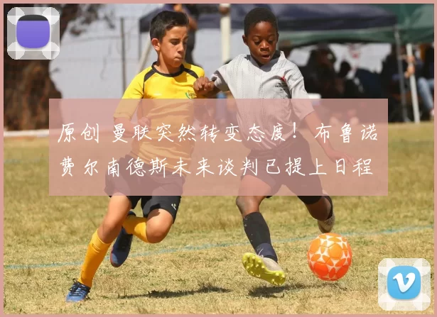 原创 曼联突然转变态度！布鲁诺・费尔南德斯未来谈判已提上日程