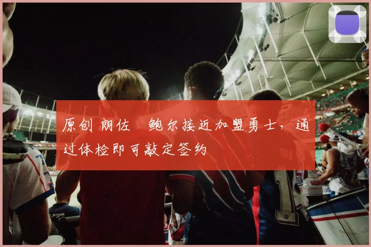 原创 朗佐・鲍尔接近加盟勇士，通过体检即可敲定签约