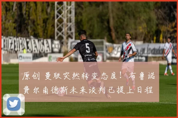 原创 曼联突然转变态度！布鲁诺・费尔南德斯未来谈判已提上日程