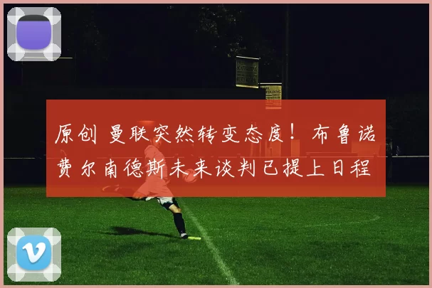 原创 曼联突然转变态度！布鲁诺・费尔南德斯未来谈判已提上日程