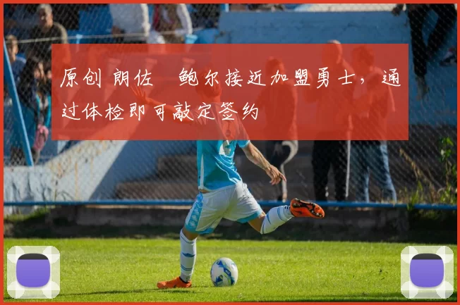 原创 朗佐・鲍尔接近加盟勇士，通过体检即可敲定签约