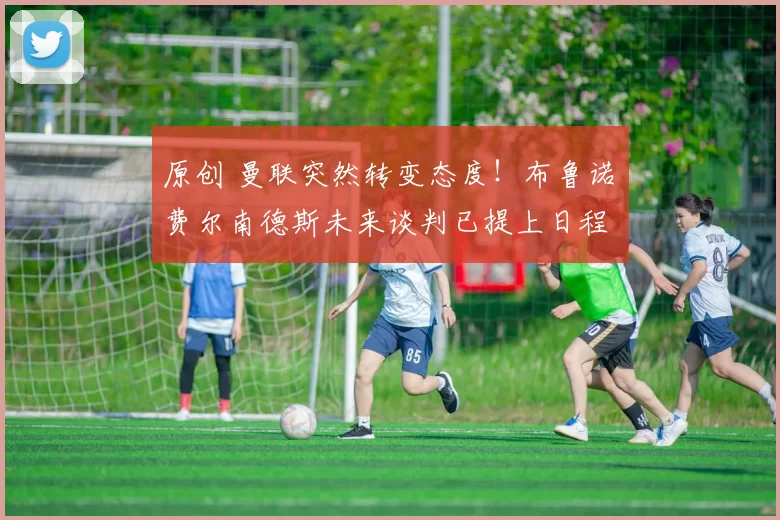 原创 曼联突然转变态度！布鲁诺・费尔南德斯未来谈判已提上日程