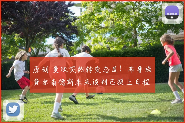 原创 曼联突然转变态度！布鲁诺・费尔南德斯未来谈判已提上日程