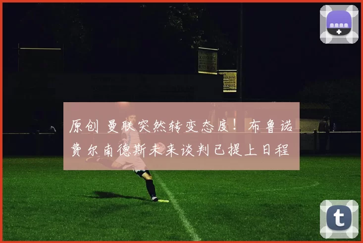 原创 曼联突然转变态度！布鲁诺・费尔南德斯未来谈判已提上日程