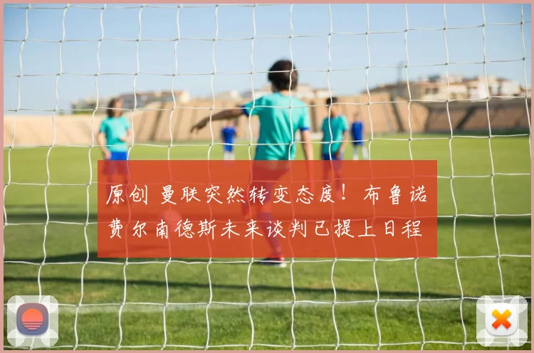 原创 曼联突然转变态度！布鲁诺・费尔南德斯未来谈判已提上日程