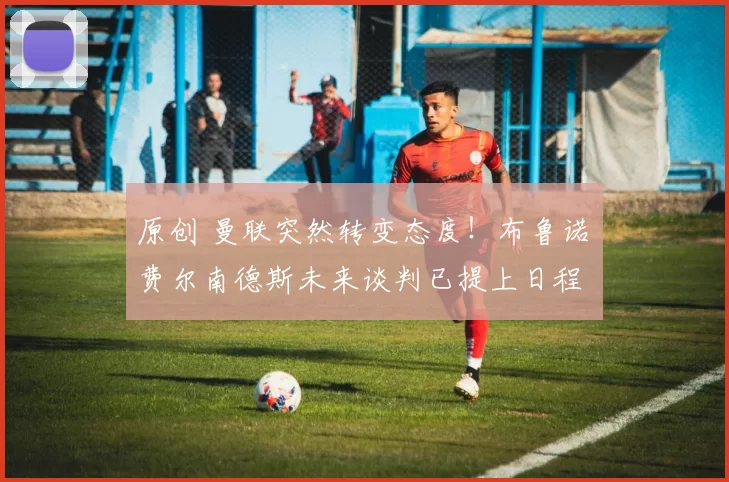 原创 曼联突然转变态度！布鲁诺・费尔南德斯未来谈判已提上日程