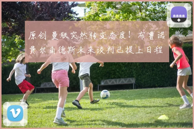 原创 曼联突然转变态度！布鲁诺・费尔南德斯未来谈判已提上日程