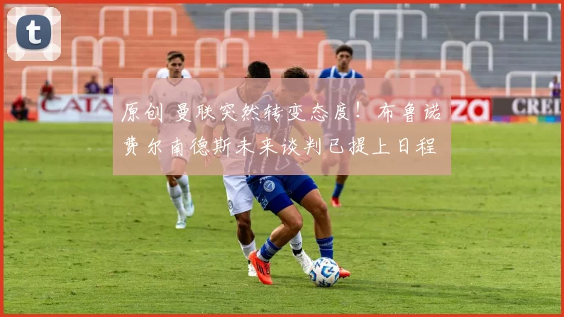 原创 曼联突然转变态度！布鲁诺・费尔南德斯未来谈判已提上日程