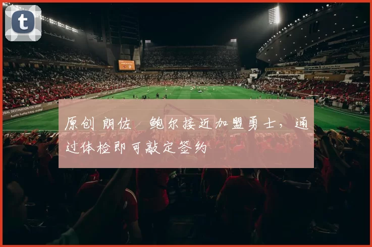 原创 朗佐・鲍尔接近加盟勇士，通过体检即可敲定签约