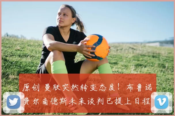 原创 曼联突然转变态度！布鲁诺・费尔南德斯未来谈判已提上日程