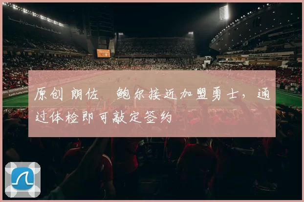 原创 朗佐・鲍尔接近加盟勇士，通过体检即可敲定签约