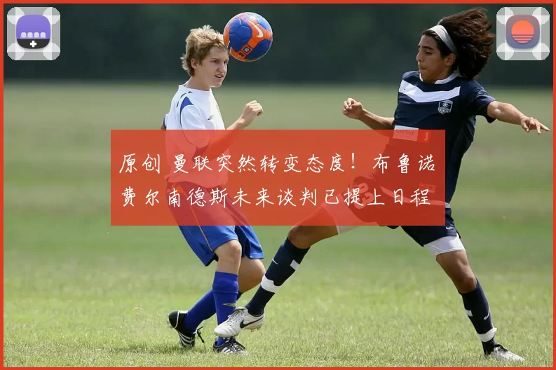 原创 曼联突然转变态度！布鲁诺・费尔南德斯未来谈判已提上日程