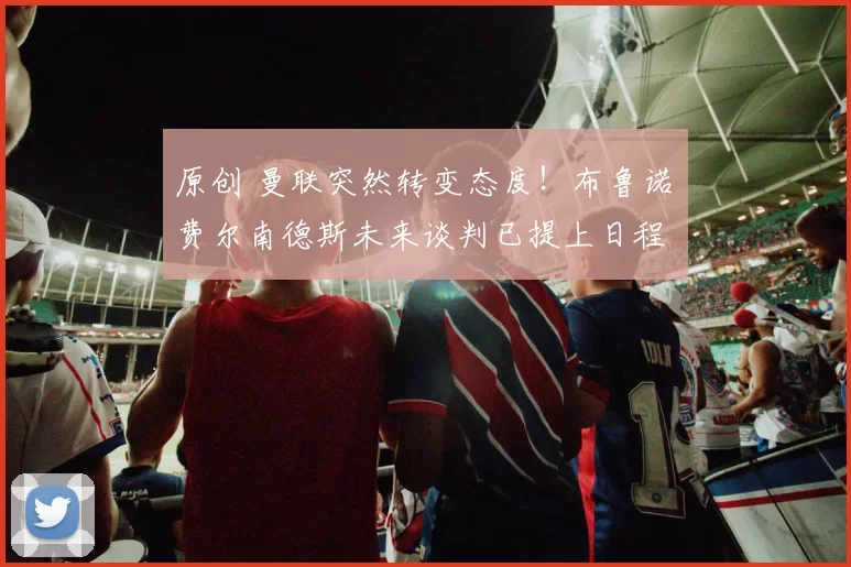 原创 曼联突然转变态度！布鲁诺・费尔南德斯未来谈判已提上日程