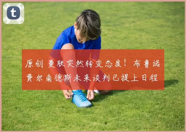 原创 曼联突然转变态度！布鲁诺・费尔南德斯未来谈判已提上日程