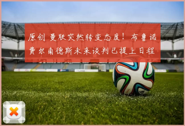 原创 曼联突然转变态度！布鲁诺・费尔南德斯未来谈判已提上日程