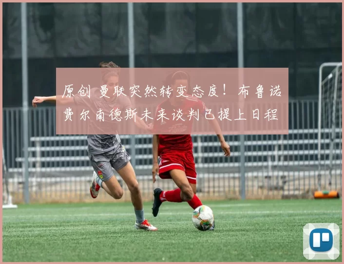 原创 曼联突然转变态度！布鲁诺・费尔南德斯未来谈判已提上日程