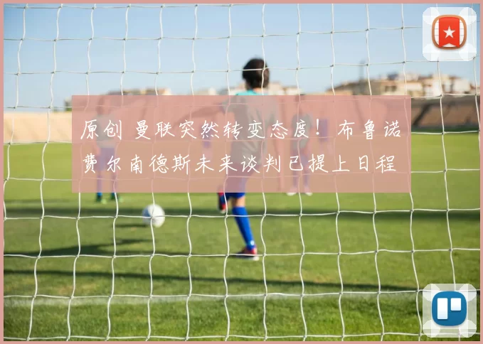 原创 曼联突然转变态度！布鲁诺・费尔南德斯未来谈判已提上日程