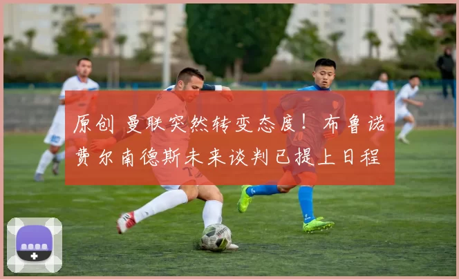 原创 曼联突然转变态度！布鲁诺・费尔南德斯未来谈判已提上日程