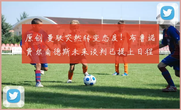 原创 曼联突然转变态度！布鲁诺・费尔南德斯未来谈判已提上日程