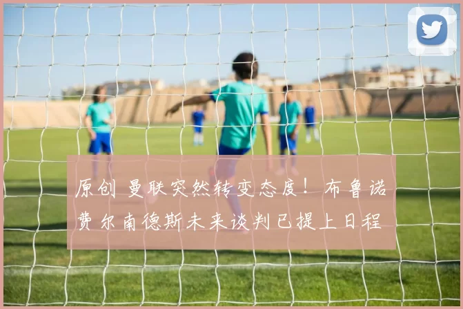 原创 曼联突然转变态度！布鲁诺・费尔南德斯未来谈判已提上日程