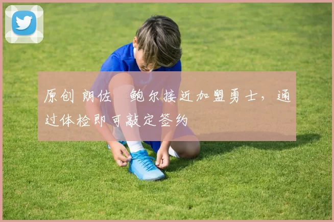 原创 朗佐・鲍尔接近加盟勇士，通过体检即可敲定签约