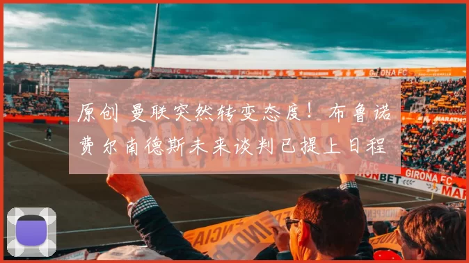 原创 曼联突然转变态度！布鲁诺・费尔南德斯未来谈判已提上日程