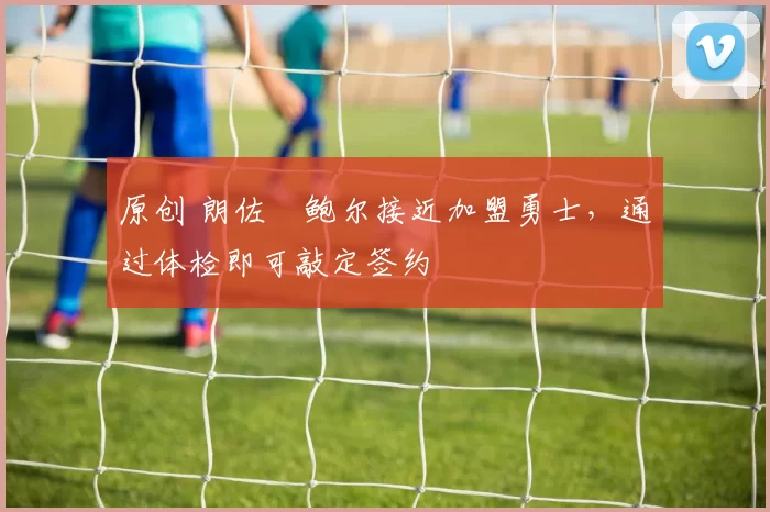 原创 朗佐・鲍尔接近加盟勇士，通过体检即可敲定签约