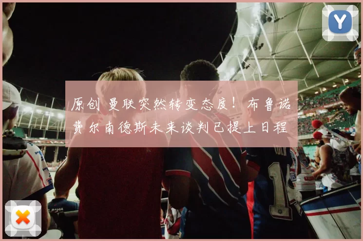 原创 曼联突然转变态度！布鲁诺・费尔南德斯未来谈判已提上日程