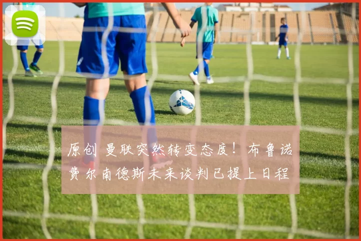 原创 曼联突然转变态度！布鲁诺・费尔南德斯未来谈判已提上日程