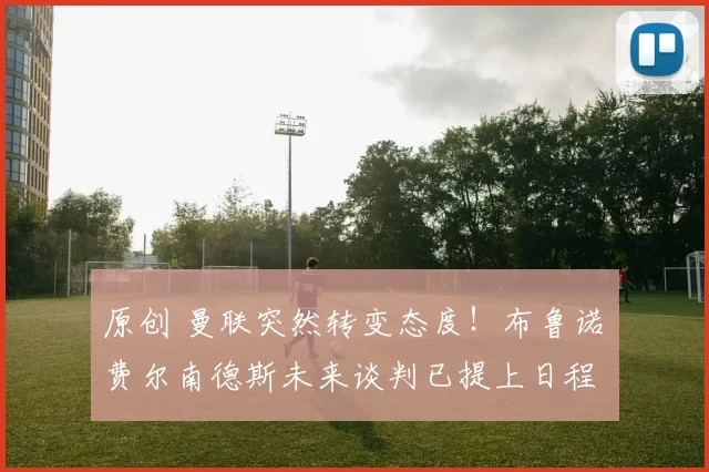 原创 曼联突然转变态度！布鲁诺・费尔南德斯未来谈判已提上日程