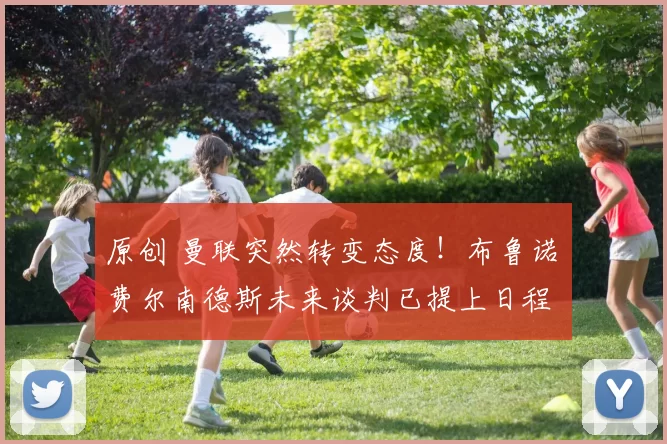 原创 曼联突然转变态度！布鲁诺・费尔南德斯未来谈判已提上日程