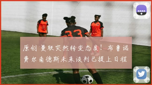 原创 曼联突然转变态度！布鲁诺・费尔南德斯未来谈判已提上日程