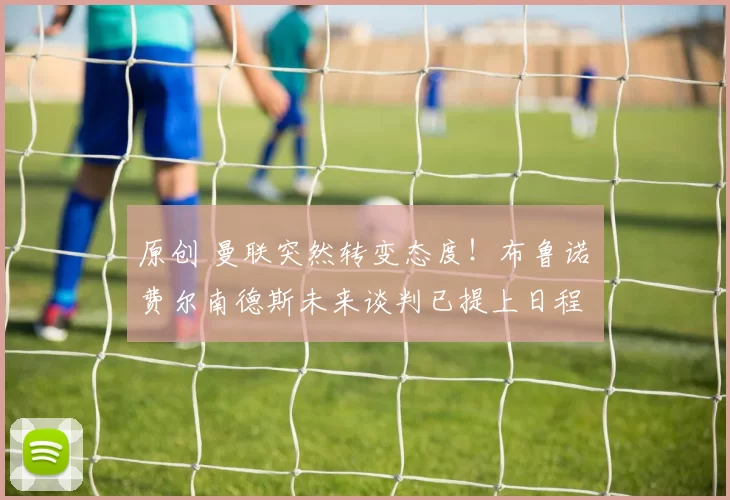 原创 曼联突然转变态度！布鲁诺・费尔南德斯未来谈判已提上日程