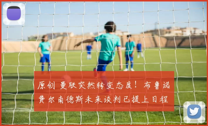 原创 曼联突然转变态度！布鲁诺・费尔南德斯未来谈判已提上日程