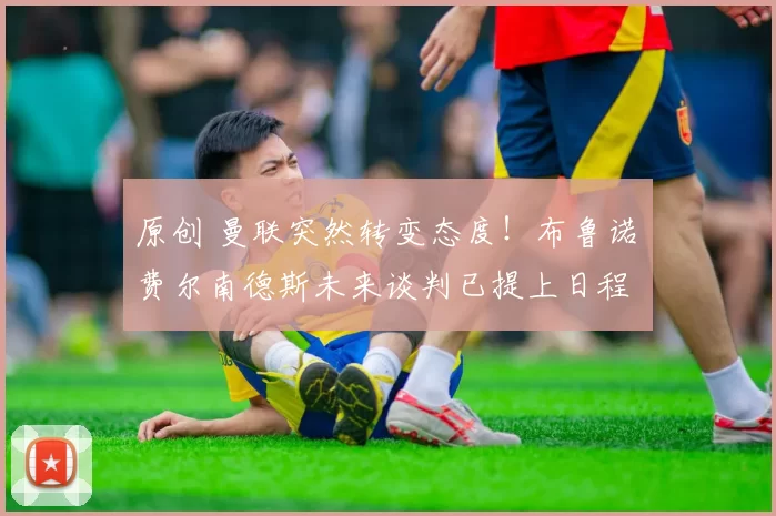 原创 曼联突然转变态度！布鲁诺・费尔南德斯未来谈判已提上日程