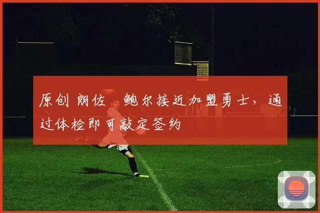 原创 朗佐・鲍尔接近加盟勇士，通过体检即可敲定签约