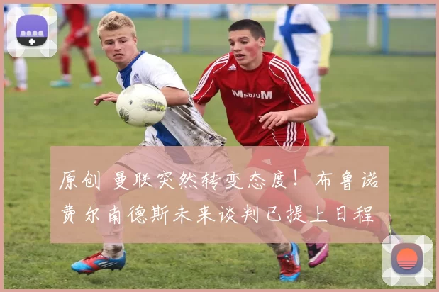 原创 曼联突然转变态度！布鲁诺・费尔南德斯未来谈判已提上日程