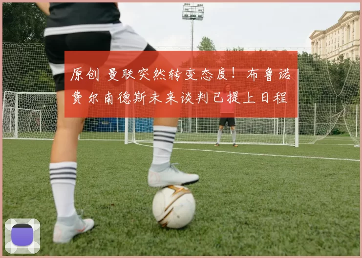 原创 曼联突然转变态度！布鲁诺・费尔南德斯未来谈判已提上日程