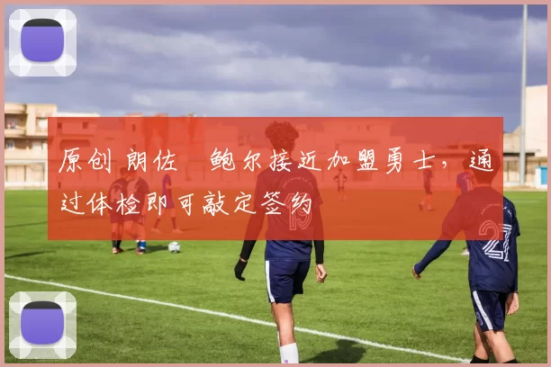 原创 朗佐・鲍尔接近加盟勇士，通过体检即可敲定签约