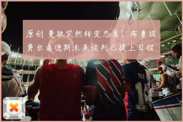 原创 曼联突然转变态度！布鲁诺・费尔南德斯未来谈判已提上日程