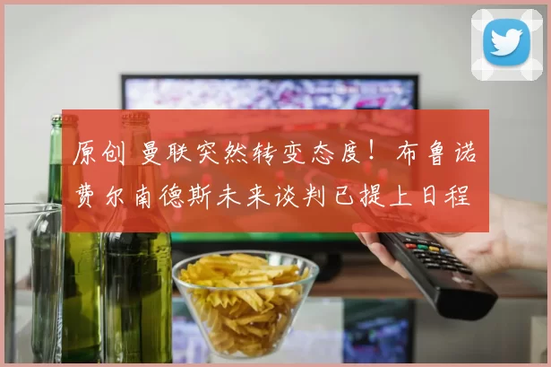 原创 曼联突然转变态度！布鲁诺・费尔南德斯未来谈判已提上日程