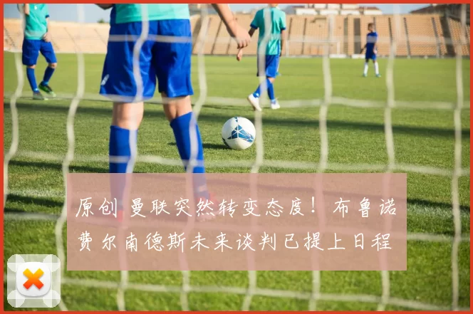 原创 曼联突然转变态度！布鲁诺・费尔南德斯未来谈判已提上日程