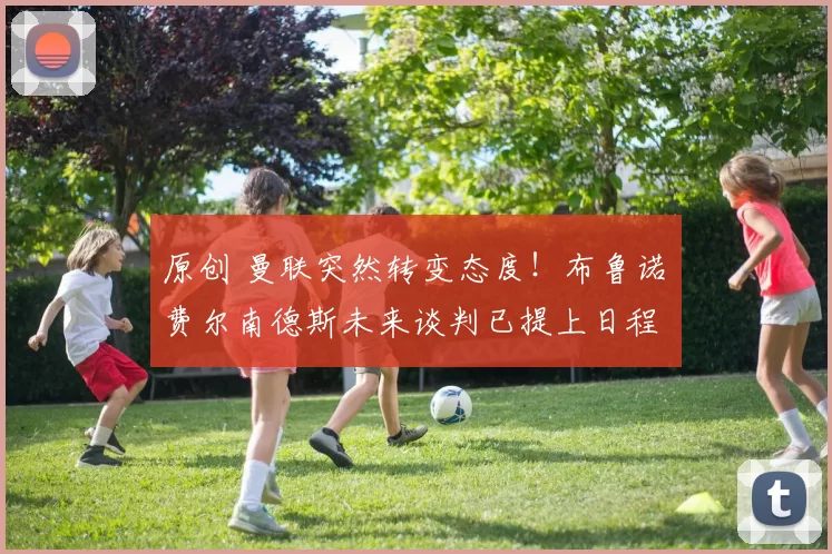 原创 曼联突然转变态度！布鲁诺・费尔南德斯未来谈判已提上日程