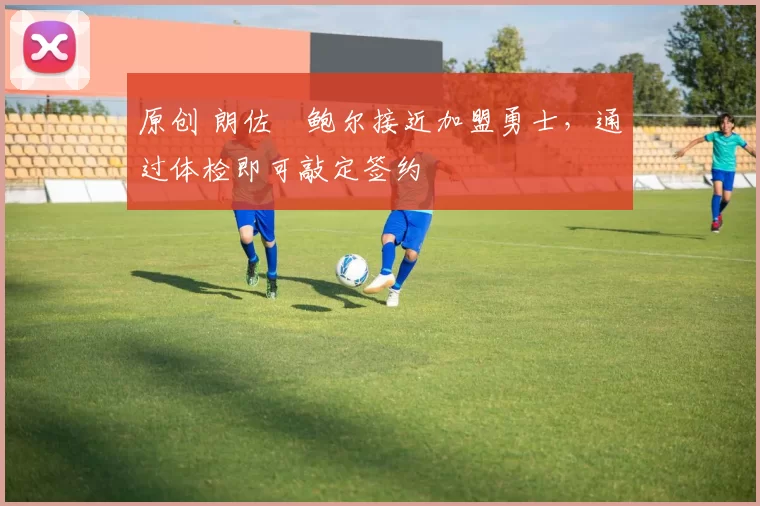 原创 朗佐・鲍尔接近加盟勇士，通过体检即可敲定签约