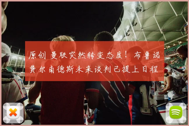 原创 曼联突然转变态度！布鲁诺・费尔南德斯未来谈判已提上日程